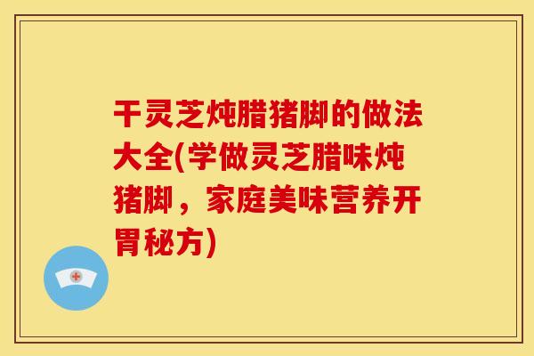干灵芝炖腊猪脚的做法大全(学做灵芝腊味炖猪脚,家庭美味营养开胃秘方)