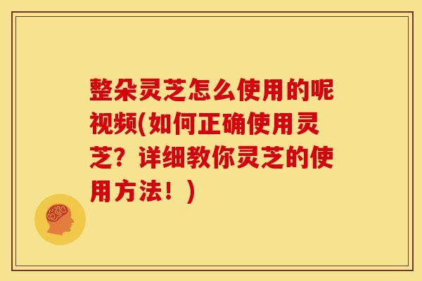 整朵灵芝怎么使用的呢视频(如何正确使用灵芝?详细教你灵芝的使用方法!)