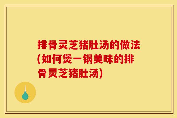 排骨灵芝猪肚汤的做法(如何煲一锅美味的排骨灵芝猪肚汤)
