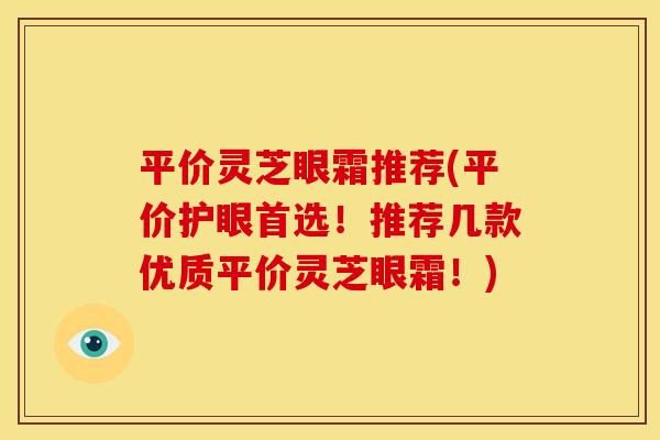 平价灵芝眼霜推荐(平价护眼首选!推荐几款优质平价灵芝眼霜!)