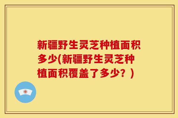 新疆野生灵芝种植面积多少(新疆野生灵芝种植面积覆盖了多少?)