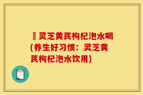 朿灵芝黄芪枸杞泡水喝(养生好习惯:灵芝黄芪枸杞泡水饮用)