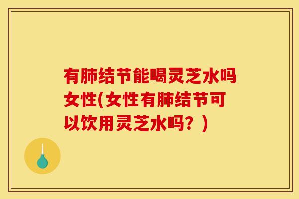 有肺结节能喝灵芝水吗女性(女性有肺结节可以饮用灵芝水吗?)