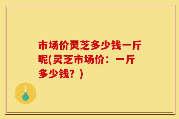 市场价灵芝多少钱一斤呢(灵芝市场价：一斤多少钱？)