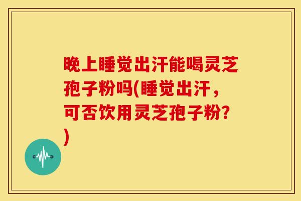 晚上睡觉出汗能喝灵芝孢子粉吗(睡觉出汗，可否饮用灵芝孢子粉？)