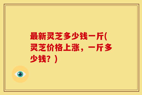 最新灵芝多少钱一斤(灵芝价格上涨,一斤多少钱?)