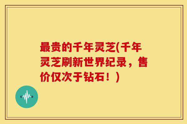 最贵的千年灵芝(千年灵芝刷新世界纪录,售价仅次于钻石!)