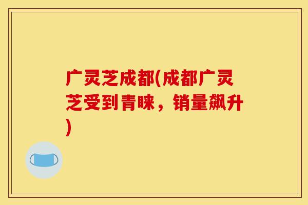 广灵芝成都(成都广灵芝受到青睐,销量飙升)