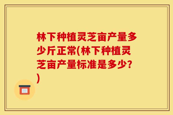 林下种植灵芝亩产量多少斤正常(林下种植灵芝亩产量标准是多少?)