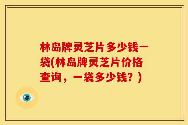 林岛牌灵芝片多少钱一袋(林岛牌灵芝片价格查询，一袋多少钱？)