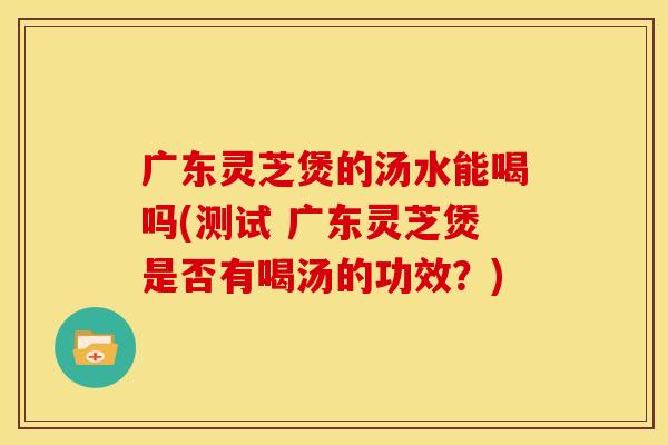 广东灵芝煲的汤水能喝吗(测试 广东灵芝煲是否有喝汤的功效?)