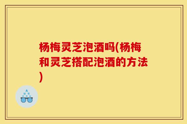 杨梅灵芝泡酒吗(杨梅和灵芝搭配泡酒的方法)