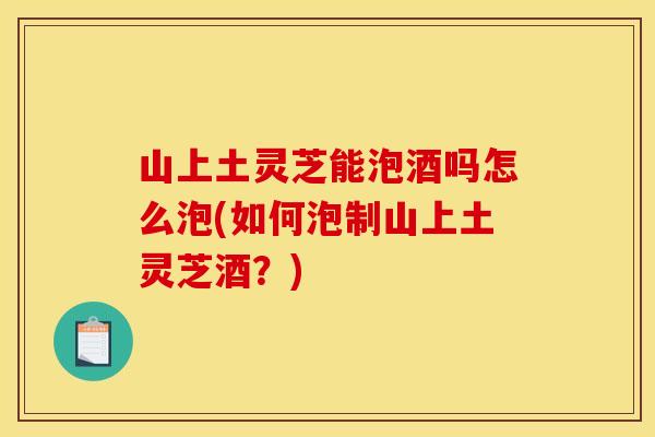 山上土灵芝能泡酒吗怎么泡(如何泡制山上土灵芝酒？)