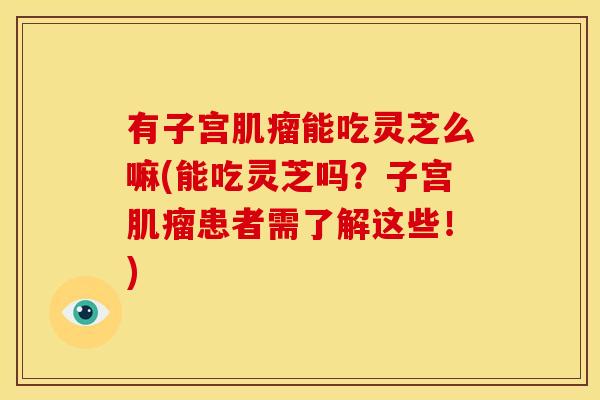 有子宫肌瘤能吃灵芝么嘛(能吃灵芝吗？子宫肌瘤患者需了解这些！)