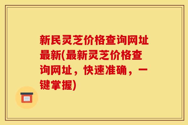 新民灵芝价格查询网址最新(最新灵芝价格查询网址,快速准确,一键掌握)