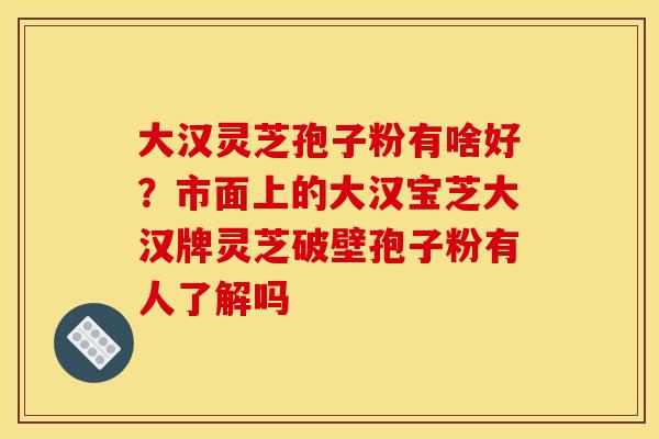 大汉灵芝孢子粉有啥好?市面上的大汉宝芝大汉牌灵芝破壁孢子粉有人了解吗