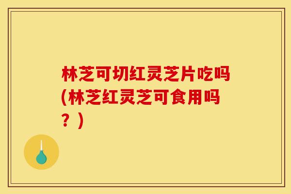 林芝可切红灵芝片吃吗(林芝红灵芝可食用吗?)
