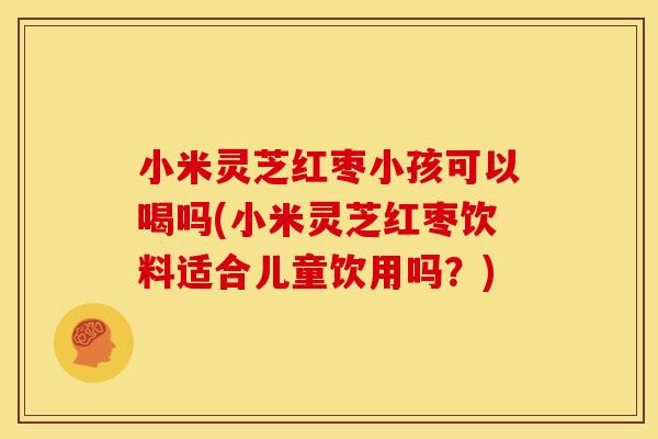 小米灵芝红枣小孩可以喝吗(小米灵芝红枣饮料适合儿童饮用吗?)