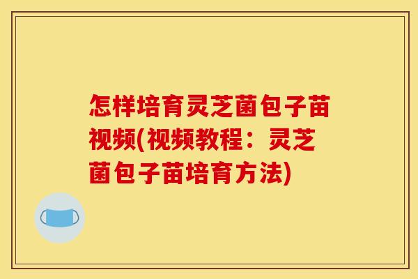 怎样培育灵芝菌包子苗视频(视频教程:灵芝菌包子苗培育方法)