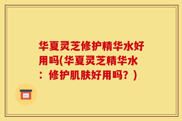华夏灵芝修护精华水好用吗(华夏灵芝精华水：修护肌肤好用吗？)