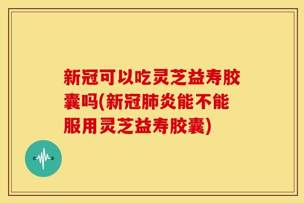 新冠可以吃灵芝益寿胶囊吗(新冠肺炎能不能服用灵芝益寿胶囊)
