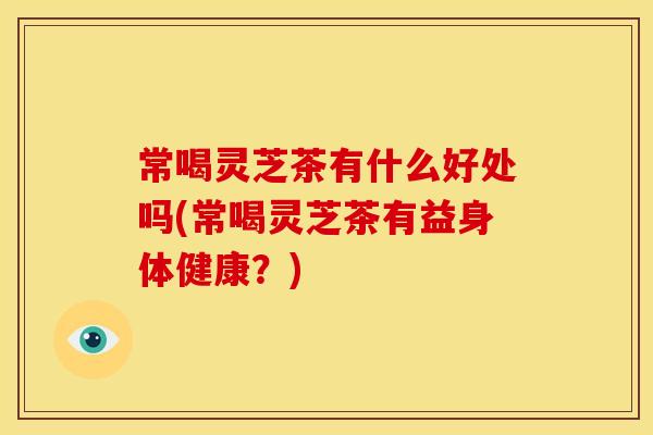 常喝灵芝茶有什么好处吗(常喝灵芝茶有益身体健康?)