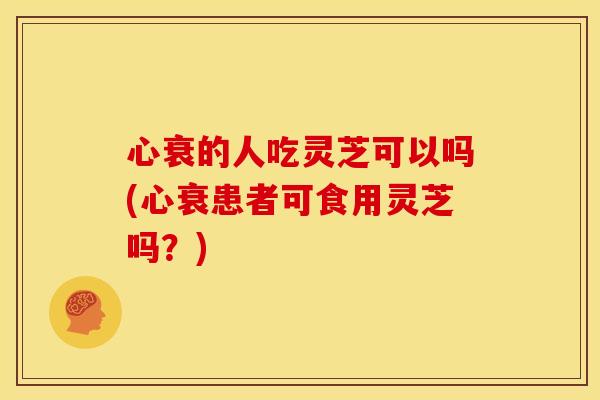 心衰的人吃灵芝可以吗(心衰患者可食用灵芝吗?)