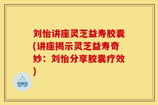 刘怡讲座灵芝益寿胶囊(讲座揭示灵芝益寿奇妙:刘怡分享胶囊疗效)