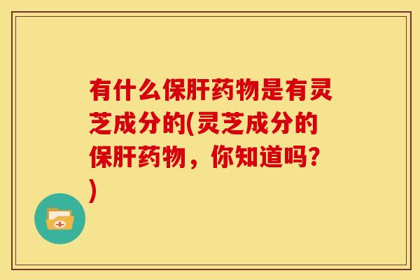 有什么保肝药物是有灵芝成分的(灵芝成分的保肝药物,你知道吗?)