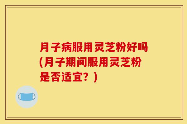 月子病服用灵芝粉好吗(月子期间服用灵芝粉是否适宜?)
