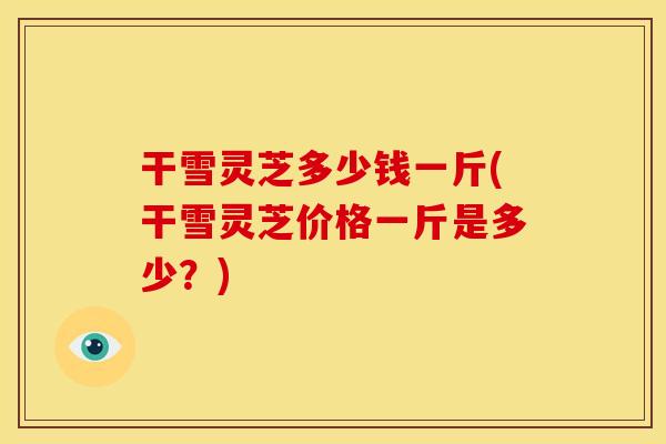 干雪灵芝多少钱一斤(干雪灵芝价格一斤是多少？)