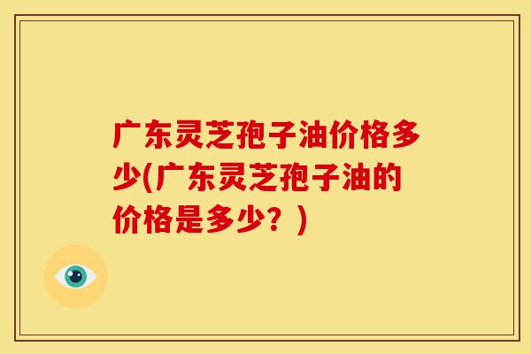 广东灵芝孢子油价格多少(广东灵芝孢子油的价格是多少?)