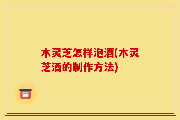 木灵芝怎样泡酒(木灵芝酒的制作方法)