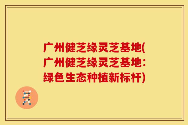 广州健芝缘灵芝基地(广州健芝缘灵芝基地:绿色生态种植新标杆)