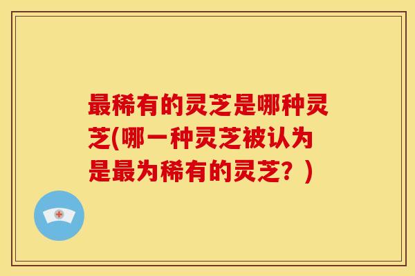 最稀有的灵芝是哪种灵芝(哪一种灵芝被认为是最为稀有的灵芝?)
