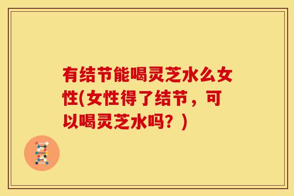 有结节能喝灵芝水么女性(女性得了结节,可以喝灵芝水吗?)