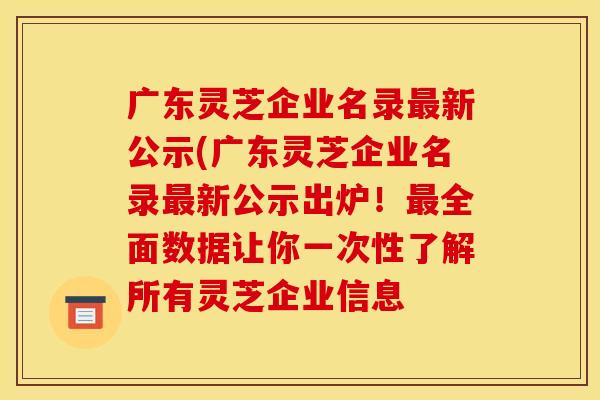 广东灵芝企业名录最新公示(广东灵芝企业名录最新公示出炉!最全面数据让你一次性了解所有灵芝企业信息