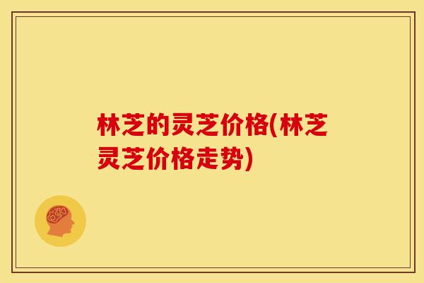 林芝的灵芝价格(林芝灵芝价格走势)