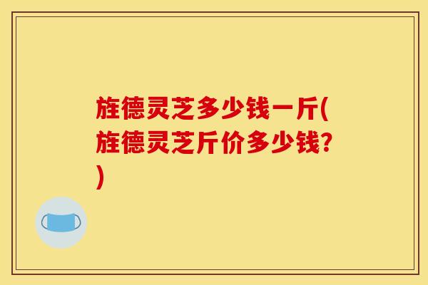 旌德灵芝多少钱一斤(旌德灵芝斤价多少钱？)
