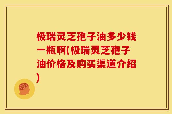 极瑞灵芝孢子油多少钱一瓶啊(极瑞灵芝孢子油价格及购买渠道介绍)