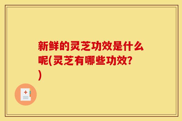 新鲜的灵芝功效是什么呢(灵芝有哪些功效?)