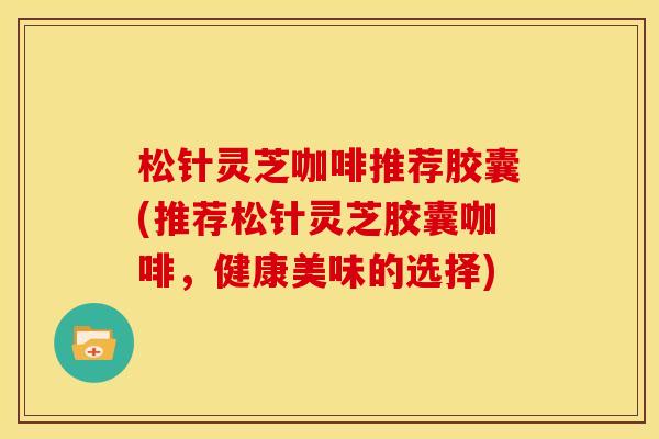 松针灵芝咖啡推荐胶囊(推荐松针灵芝胶囊咖啡,健康美味的选择)