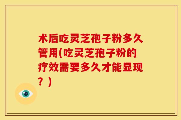 术后吃灵芝孢子粉多久管用(吃灵芝孢子粉的疗效需要多久才能显现?)