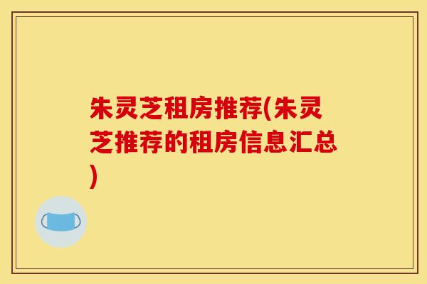 朱灵芝租房推荐(朱灵芝推荐的租房信息汇总)