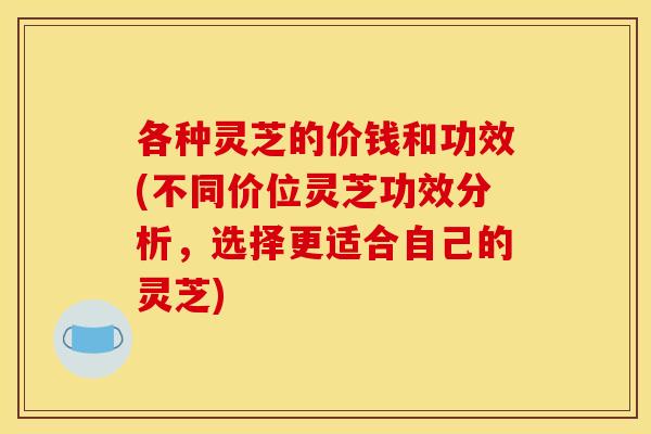 各种灵芝的价钱和功效(不同价位灵芝功效分析,选择更适合自己的灵芝)
