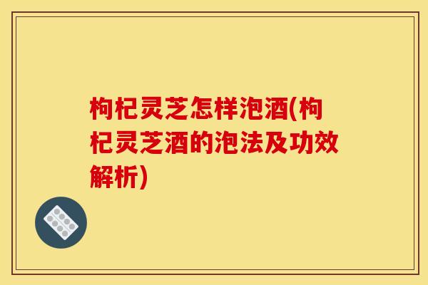 枸杞灵芝怎样泡酒(枸杞灵芝酒的泡法及功效解析)