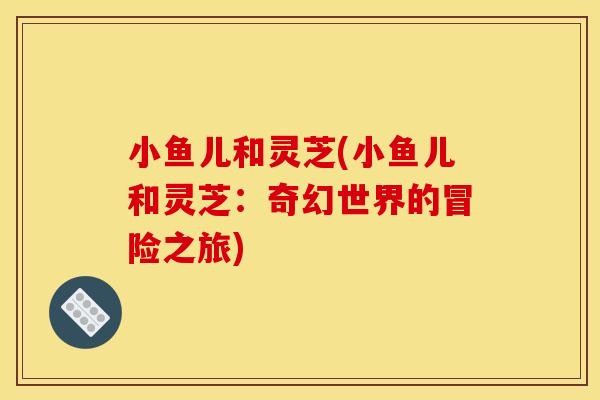 小鱼儿和灵芝(小鱼儿和灵芝:奇幻世界的冒险之旅)