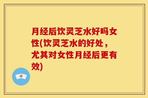 月经后饮灵芝水好吗女性(饮灵芝水的好处,尤其对女性月经后更有效)