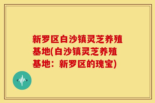 新罗区白沙镇灵芝养殖基地(白沙镇灵芝养殖基地:新罗区的瑰宝)