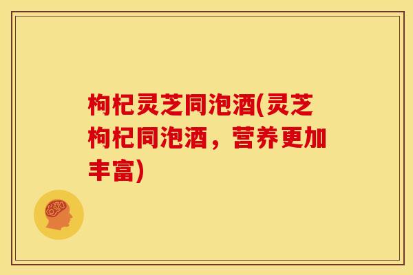 枸杞灵芝同泡酒(灵芝枸杞同泡酒,营养更加丰富)